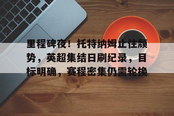 里程碑夜！托特纳姆止住颓势，英超集结日刷纪录，目标明确，赛程密集仍需轮换的简单介绍-MK体育