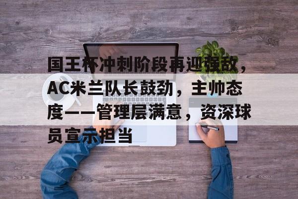 关于国王杯冲刺阶段再迎强敌，AC米兰队长鼓劲，主帅态度——管理层满意，资深球员宣示担当的信息-MK体育官方平台